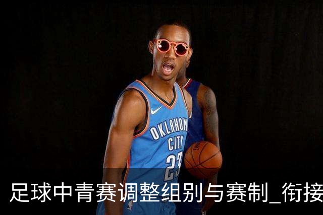 足球中青赛调整组别与赛制 衔接职业联赛
